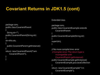 Covariant Returns in JDK1.5 (cont)
package com;
public class CovarientParent
{
String str="";
public CovarientParent(String str)
{
str=this.str;
}
public CovarientParent getInstance()
{
return new CovarientParent("I am
CovarientParent");
}
}
Extended class
package com;
public class CovarientExample extends
CovarientParent
{
public CovarientExample(String str)
{
super(str);
}
// No more compile time error
// Compiler error:The return type is
incompatible with
CovarientParent.getInstance()
public CovarientExample getInstance()
CovarientExample.javaJavaCollection
{
return new CovarientExample(" I m
CovarientExample");
}
 