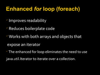 Enhanced for loop (foreach)

Improves readability

Reduces boilerplate code

Works with both arrays and objects that
expose an iterator

The enhanced for loop eliminates the need to use
java.util.Iterator to iterate over a collection.
 