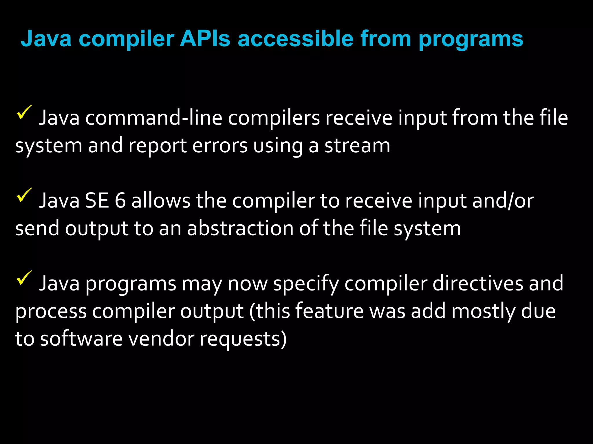 Java compiler APIs accessible from programs
 Java command-line compilers receive input from the file
system and report errors using a stream
 Java SE 6 allows the compiler to receive input and/or
send output to an abstraction of the file system
 Java programs may now specify compiler directives and
process compiler output (this feature was add mostly due
to software vendor requests)
 