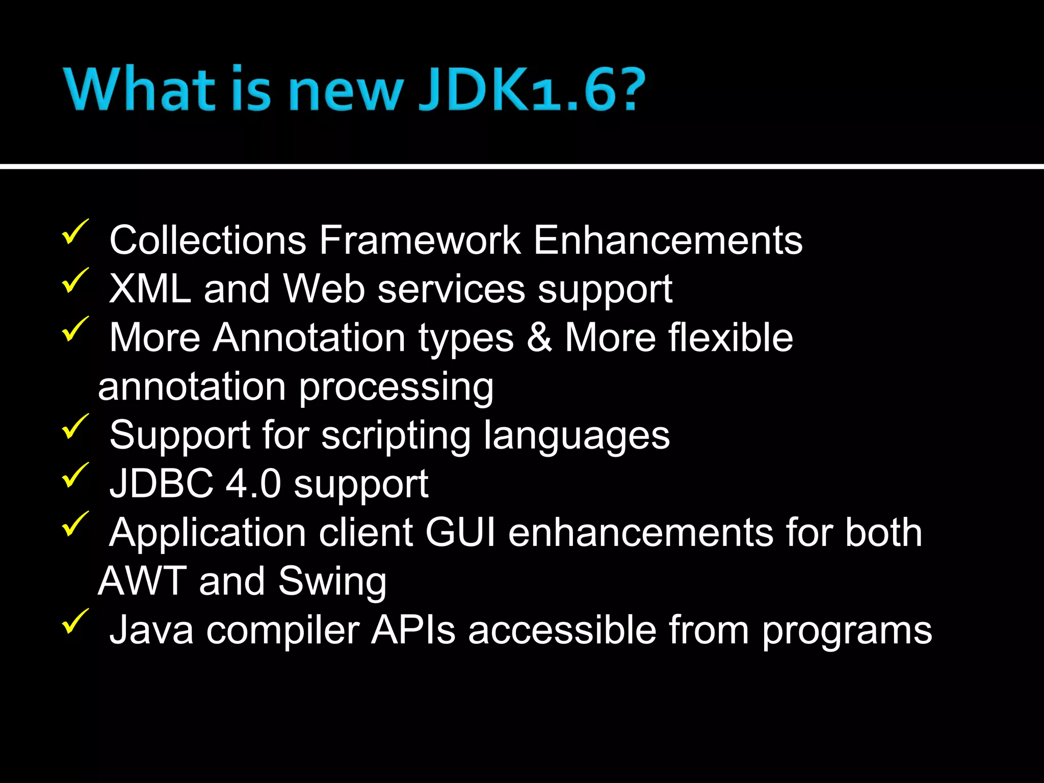  Collections Framework Enhancements
 XML and Web services support
 More Annotation types & More flexible
annotation processing
 Support for scripting languages
 JDBC 4.0 support
 Application client GUI enhancements for both
AWT and Swing
 Java compiler APIs accessible from programs
 