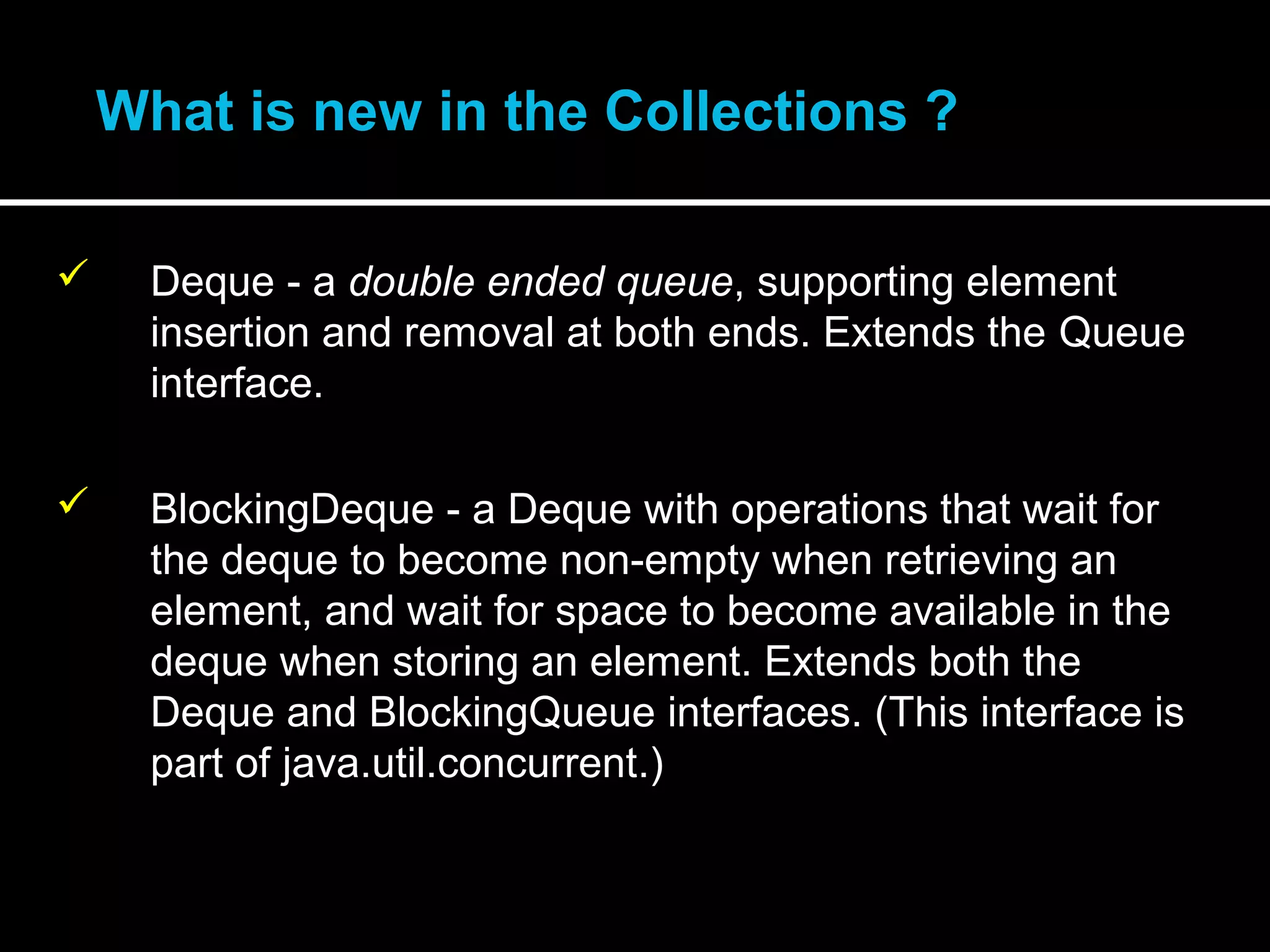 •What is new in the Collections ?
 Deque - a double ended queue, supporting element
insertion and removal at both ends. Extends the Queue
interface.
 BlockingDeque - a Deque with operations that wait for
the deque to become non-empty when retrieving an
element, and wait for space to become available in the
deque when storing an element. Extends both the
Deque and BlockingQueue interfaces. (This interface is
part of java.util.concurrent.)
 