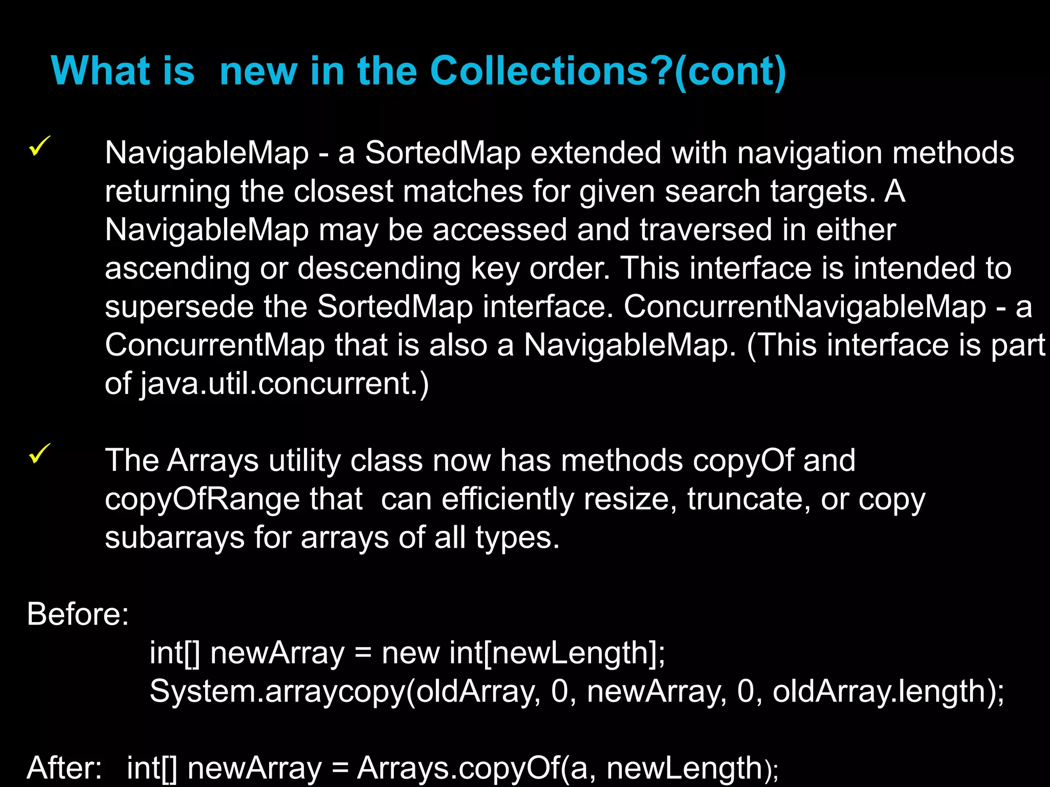 •What is new in the Collections?(cont)
 NavigableMap - a SortedMap extended with navigation methods
returning the closest matches for given search targets. A
NavigableMap may be accessed and traversed in either
ascending or descending key order. This interface is intended to
supersede the SortedMap interface. ConcurrentNavigableMap - a
ConcurrentMap that is also a NavigableMap. (This interface is part
of java.util.concurrent.)
 The Arrays utility class now has methods copyOf and
copyOfRange that can efficiently resize, truncate, or copy
subarrays for arrays of all types.
Before:
int[] newArray = new int[newLength];
System.arraycopy(oldArray, 0, newArray, 0, oldArray.length);
After: int[] newArray = Arrays.copyOf(a, newLength);
 