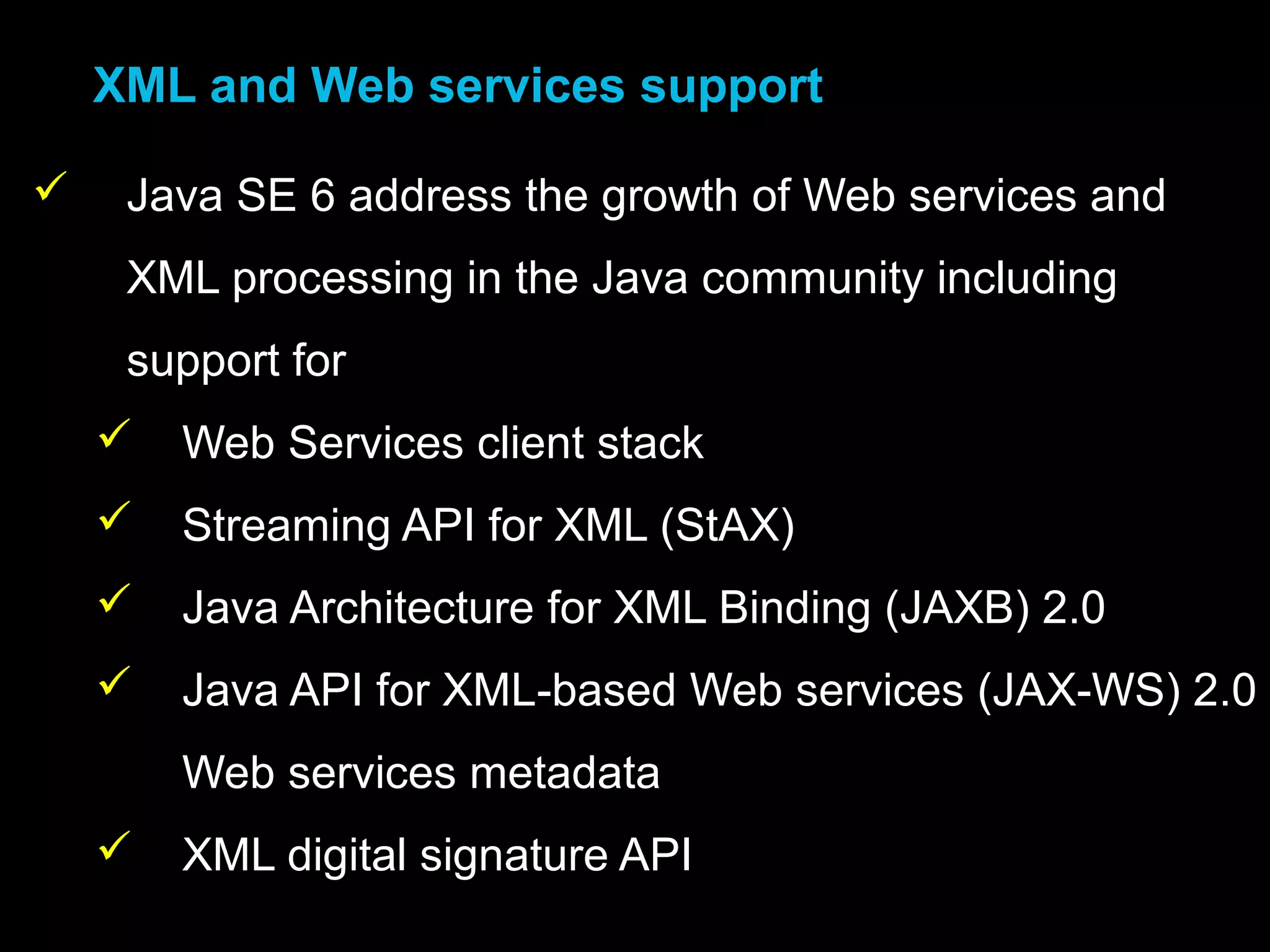 •XML and Web services support
 Java SE 6 address the growth of Web services and
XML processing in the Java community including
support for
 Web Services client stack
 Streaming API for XML (StAX)
 Java Architecture for XML Binding (JAXB) 2.0
 Java API for XML-based Web services (JAX-WS) 2.0
Web services metadata
 XML digital signature API
 