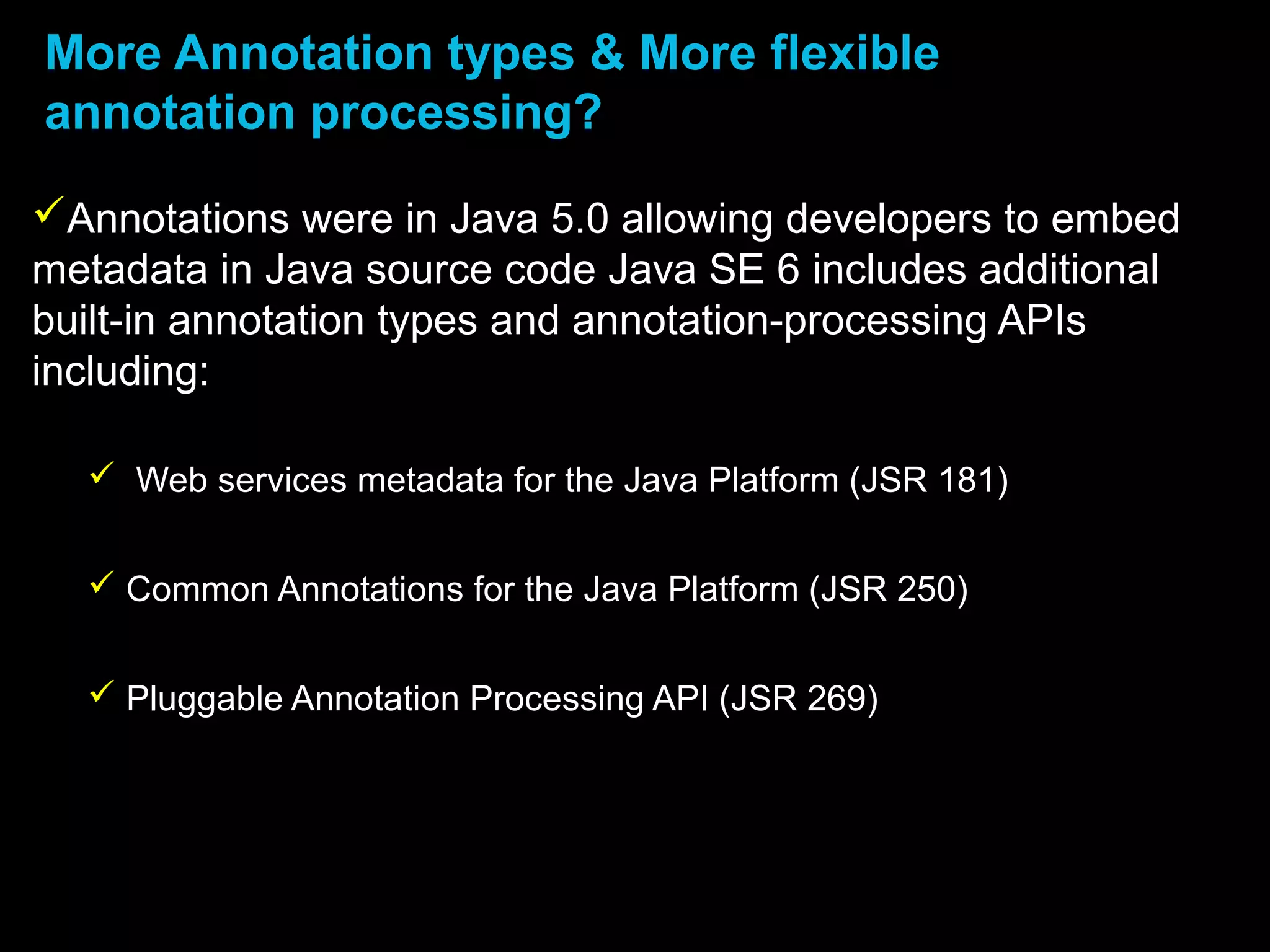 More Annotation types & More flexible
annotation processing?
Annotations were in Java 5.0 allowing developers to embed
metadata in Java source code Java SE 6 includes additional
built-in annotation types and annotation-processing APIs
including:
 Web services metadata for the Java Platform (JSR 181)
 Common Annotations for the Java Platform (JSR 250)
 Pluggable Annotation Processing API (JSR 269)
 