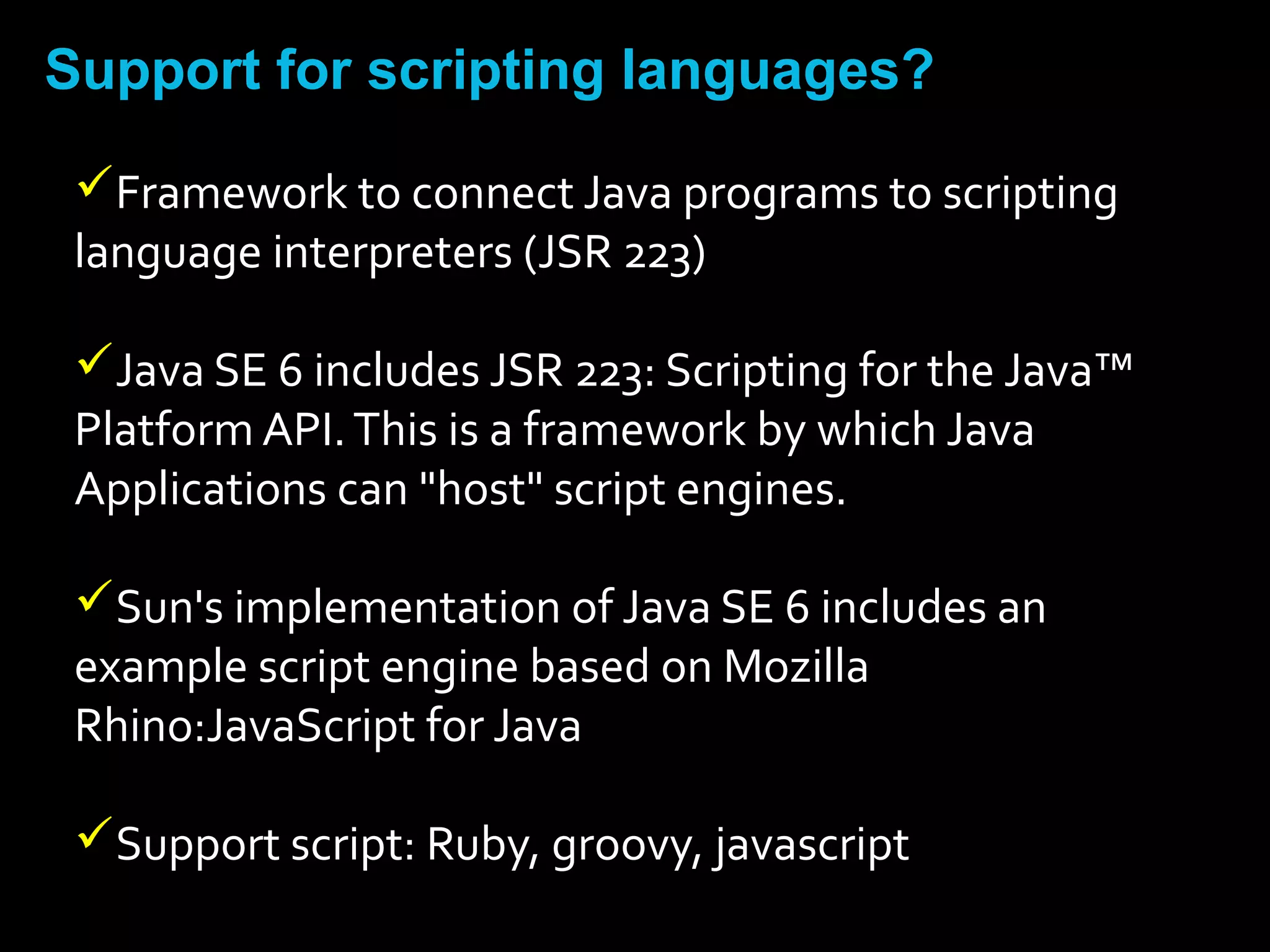 Support for scripting languages?
Framework to connect Java programs to scripting
language interpreters (JSR 223)
Java SE 6 includes JSR 223: Scripting for the Java™
Platform API.This is a framework by which Java
Applications can "host" script engines.
Sun's implementation of Java SE 6 includes an
example script engine based on Mozilla
Rhino:JavaScript for Java
Support script: Ruby, groovy, javascript
 