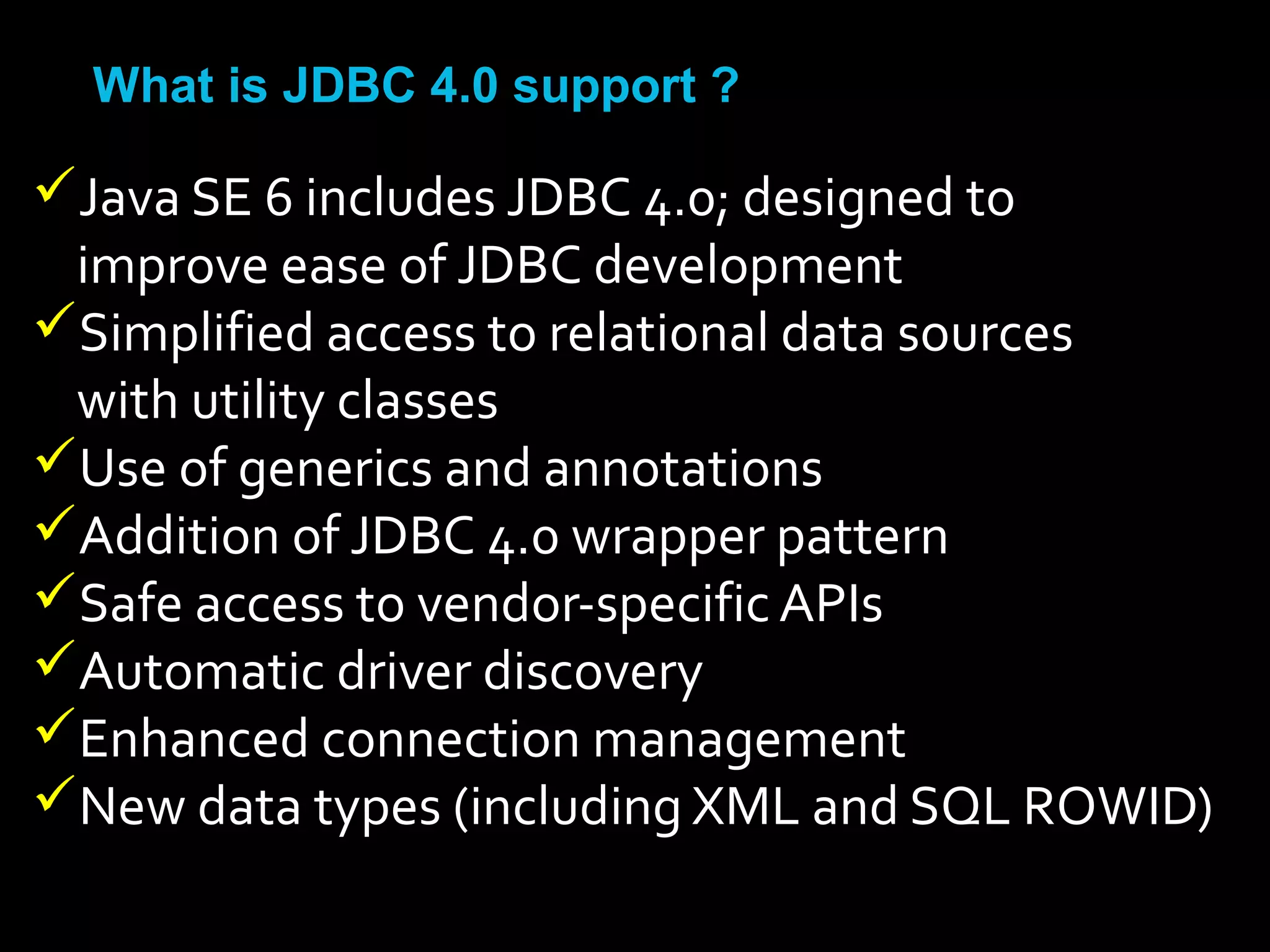 •What is JDBC 4.0 support ?
Java SE 6 includes JDBC 4.0; designed to
improve ease of JDBC development
Simplified access to relational data sources
with utility classes
Use of generics and annotations
Addition of JDBC 4.0 wrapper pattern
Safe access to vendor-specific APIs
Automatic driver discovery
Enhanced connection management
New data types (including XML and SQL ROWID)
 