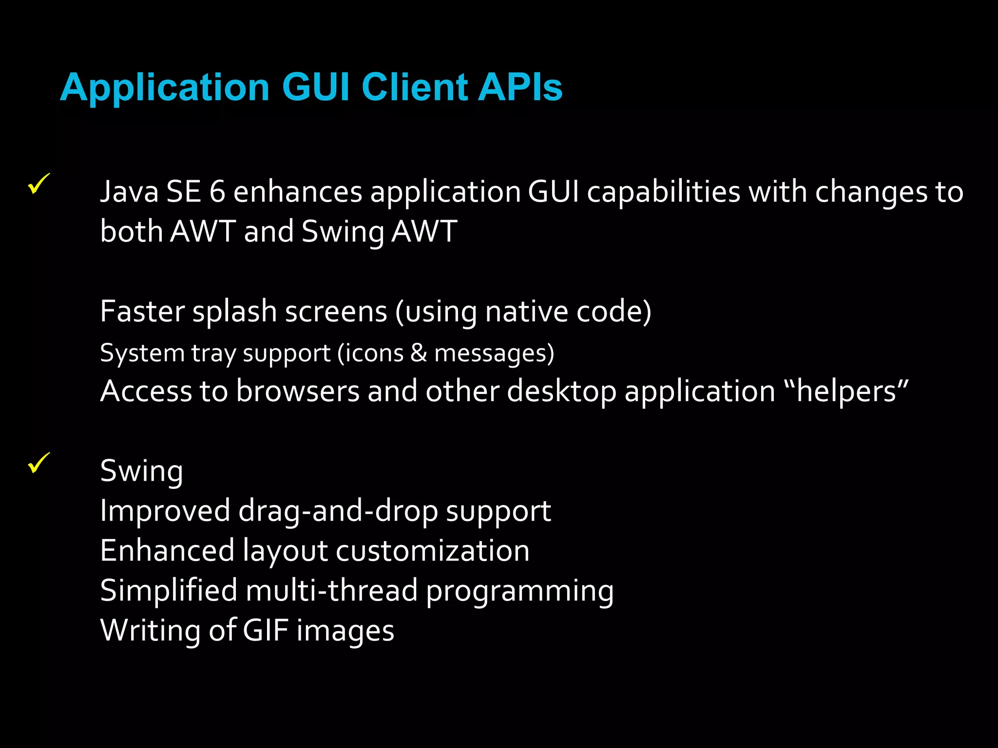 Application GUI Client APIs
 Java SE 6 enhances application GUI capabilities with changes to
both AWT and Swing AWT
Faster splash screens (using native code)
System tray support (icons & messages)
Access to browsers and other desktop application “helpers”
 Swing
Improved drag-and-drop support
Enhanced layout customization
Simplified multi-thread programming
Writing of GIF images
 