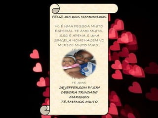 FELIZ DIA DOS NAMORADOS
VC É UMA PESSOA MUITO
ESPECIAL TE AMO MUITO.
ISSO É APENA S UMA
SINGELA HOMENAGEM VC
MERECE MUITO MAIS .
TE AMO
TE AMO
TE AMO
TE AMO
TE AMO
TE AMO
TE AMO
TE AMO
DE JEFFERSON P/ SRª
DEBORA TRINDADE
MARQUES
TE AMANOS MUITO
 