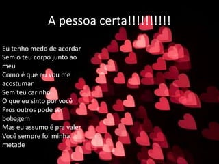 A pessoa certa!!!!!!!!!!
Eu tenho medo de acordar
Sem o teu corpo junto ao
meu
Como é que eu vou me
acostumar
Sem teu carinho
O que eu sinto por você
Pros outros pode ser
bobagem
Mas eu assumo é pra valer
Você sempre foi minha
metade
 