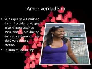 Amor verdadeiro
• Saiba que vc é a mulher
da minha vida foi vc que
escolhi para estar ao
meu lado, nunca duvide
de meu sentimento pois
ele é verdaeiro e
eterno.
• Te amo muito mil bjs
 