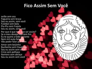 Fico Assim Sem Você
avião sem asa
Fogueira sem brasa
Sou eu assim, sem você
Futebol sem bola
Piu-Piu sem Frajola
Sou eu assim, sem você
Por que é que tem que ser assim?
Se o meu desejo não tem fim
Eu te quero a todo instante
Nem mil auto-falantes
Vão poder falar por mim
Amor sem beijinho
Buchecha sem Claudinho
Sou eu assim sem você
Circo sem palhaço
Namoro sem abraço
Sou eu assim sem você
 