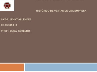MAESTRÍA EN GERENCIA EMPRESARIAL
HISTÓRICO DE VENTAS DE UNA EMPRESA
LICDA. JENNY ALLENDES
C.I:15.599.210
PROF : OLGA SOTELDO
 