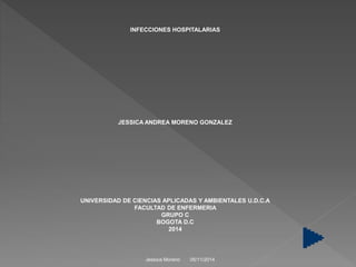 INFECCIONES HOSPITALARIAS 
JESSICA ANDREA MORENO GONZALEZ 
UNIVERSIDAD DE CIENCIAS APLICADAS Y AMBIENTALES U.D.C.A 
FACULTAD DE ENFERMERIA 
GRUPO C 
BOGOTA D.C 
2014 
Jessica Moreno 05/11/2014 
 
