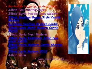    Berikut ini beberapa model jilbab:
   Jilbab Paris Cantik Payet
   Jilbab Syria Hoodie Kaos Modern
   Jilbab Segitiga Gypsy Style Cantik
    Modern
   Kerudung Segitiga Modern Cantik
   Jilbab Lukis Motif Modern Cantik
    Murah
   Jilbab Syria Neci Modern
   Jilbab Syria Kombinasi Sifon Dua
    Layer Cantik
   Jilbab Pesta Modern Cantik Sherina
    Cantik
   Jilbab Lurik Modern 2012
   Jilbab sifon
                       dann,,masih banyak lagi....
 