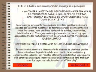 Proceso Actividad 9 El C. O. I. basa la decisión de prohibir el dopaje en 3 principios: - VA CONTRA LA ÉTICA DEL DEPORTE (NO HACER TRAMPAS) - ES PERJUDICIAL PARA LA SALUD DE LOS ATLETAS - MANTENER LA IGUALDAD DE OPORTUNIDADES PARA TODOS LOS ATLETAS Para trabajar este punto haremos una divertida gymkhana. Siempre guiados por vuestros maestros, se formarán grupos de 10 alumnos de todos los cursos, para que haya variedad de edades, capacidades, habilidades, etc. Trabajaremos conjuntamente con nuestro grupo, apoyándonos todos mutuamente y sin dejar a nadie atrás. Y recordad... ¡JUEGO LIMPIO! ¡¡DIVERTÍOS EN LA I GYMKHANA DE LOS JUEGOS OLÍMPICOS!!  Esta actividad permite la integración de alumnos de distintos grados favoreciendo así la posibilidad de intercambio de experiencias y conocimientos, además, por resultar altamente significativa la propuesta que garantiza una segura incentivación y una oportunidad para trabajar todos los aspectos relacionados con el “fair play”. 