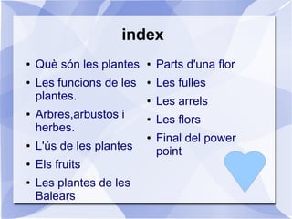 index
● Què són les plantes
● Les funcions de les
plantes.
● Arbres,arbustos i
herbes.
● L'ús de les plantes
● Els fruits
● Les plantes de les
Balears
● Parts d'una flor
● Les fulles
● Les arrels
● Les flors
● Final del power
point
 