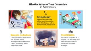 Effective Ways to Treat Depression
in Adolescents
carefully monitor your teen's
use of medications.
Antidepressants need to be
taken consistently at the
prescribed dose.
Managing medications
Psychotherapy
treating depression by
talking about depression
and related issues with a
mental health professional.
Hospitalization
psychiatric treatment at a
hospital can help keep your
teen calm and safe until
symptoms are better
managed.
 
