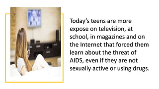 Today’s teens are more
expose on television, at
school, in magazines and on
the Internet that forced them
learn about the threat of
AIDS, even if they are not
sexually active or using drugs.
 