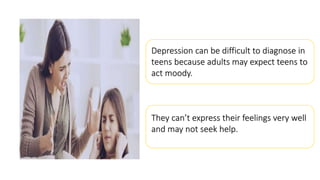 Depression can be difficult to diagnose in
teens because adults may expect teens to
act moody.
They can’t express their feelings very well
and may not seek help.
 