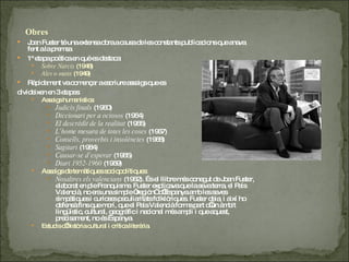 Joan Fuster té una extensa obra a causa de les constants publicacions que anava fent a la premsa 1ª etapa poètica en què es destaca:  Sobre Narcís  (1948)  Ales o mans  (1949)  Ràpidament va començar a escriure assaigs que es  divideixen en 3 etapes:  Assaigs humanístics:  Judicis finals  (1960)  Diccionari per a ociosos  (1964)  El descrèdit de la realitat  (1965)  L’home mesura de totes les coses  (1967)  Consells, proverbis i insolències  (1968)  Sagitari  (1984)  Causar-se d’esperar  (1965)  Diari 1952-1960  (1969)  Assaigs de temàtiques sociopolítiques:  Nosaltres els valencians  (1962). És el llibre més conegut de Joan Fuster, elaborat en ple Franquisme. Fuster explicava que la seva terra, el País Valencià, no era una simple “región” d’Espanya amb les seves simpàtiques i curioses peculiaritats folklòriques. Fuster deia, i així ho defensà fins que morí, que el País Valencià forma part d’un àmbit lingüístic, cultural, geogràfic i nacional més ampli i que aquest, precisament, no és Espanya.  Estudis d’història cultural i crítica literària.  Obres 
