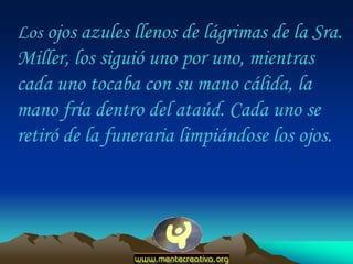 Los ojos azules llenos de lágrimas de la Sra.
Miller, los siguió uno por uno, mientras
cada uno tocaba con su mano cálida, la
mano fría dentro del ataúd. Cada uno se
retiró de la funeraria limpiándose los ojos.
 
