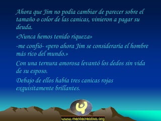 Ahora que Jim no podía cambiar de parecer sobre el
tamaño o color de las canicas, vinieron a pagar su
deuda.
«Nunca hemos tenido riqueza»
-me confió- «pero ahora Jim se consideraría el hombre
más rico del mundo.»
Con una ternura amorosa levantó los dedos sin vida
de su esposo.
Debajo de ellos había tres canicas rojas
exquisitamente brillantes.
 