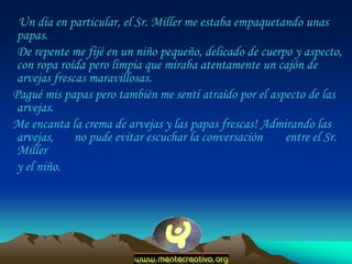 Un día en particular, el Sr. Miller me estaba empaquetando unas
 papas.
 De repente me fijé en un niño pequeño, delicado de cuerpo y aspecto,
 con ropa roída pero limpia que miraba atentamente un cajón de
 arvejas frescas maravillosas.
Pagué mis papas pero también me sentí atraído por el aspecto de las
 arvejas.
Me encanta la crema de arvejas y las papas frescas! Admirando las
 arvejas,     no pude evitar escuchar la conversación    entre el Sr.
 Miller
 y el niño.
 