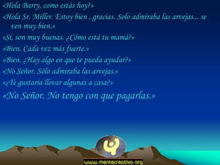 «Hola Barry, como estás hoy?»
«Hola Sr. Miller. Estoy bien , gracias. Solo admiraba las arvejas... se
   ven muy bien.»
«Sí, son muy buenas. ¿Cómo está tu mamá?»
«Bien. Cada vez más fuerte.»
«Bien. ¿Hay algo en que te pueda ayudar?»
«No Señor. Sólo admiraba las arvejas.»
«¿Te gustaría llevar algunas a casa?»
«No Señor. No tengo con que pagarlas.»
 