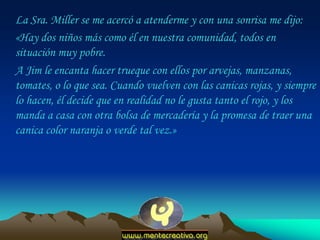 La Sra. Miller se me acercó a atenderme y con una sonrisa me dijo:
«Hay dos niños más como él en nuestra comunidad, todos en
situación muy pobre.
A Jim le encanta hacer trueque con ellos por arvejas, manzanas,
tomates, o lo que sea. Cuando vuelven con las canicas rojas, y siempre
lo hacen, él decide que en realidad no le gusta tanto el rojo, y los
manda a casa con otra bolsa de mercadería y la promesa de traer una
canica color naranja o verde tal vez.»
 