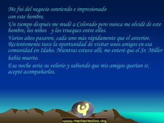 Me fui del negocio sonriendo e impresionado
con este hombre.
Un tiempo después me mudé a Colorado pero nunca me olvidé de este
hombre, los niños y los trueques entre ellos.
Varios años pasaron, cada uno más rápidamente que el anterior.
Recientemente tuve la oportunidad de visitar unos amigos en esa
comunidad en Idaho. Mientras estuve allí, me enteré que el Sr. Miller
había muerto.
Esa noche sería su velorio y sabiendo que mis amigos querían ir,
acepté acompañarlos.
 