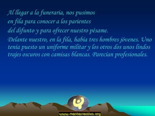 Al llegar a la funeraria, nos pusimos
en fila para conocer a los parientes
del difunto y para ofrecer nuestro pésame.
Delante nuestro, en la fila, había tres hombres jóvenes. Uno
tenía puesto un uniforme militar y los otros dos unos lindos
trajes oscuros con camisas blancas. Parecían profesionales.
 