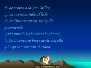 Se acercaron a la Sra. Miller,
quien se encontraba al lado
de su difunto esposo, tranquila
y sonriendo.
Cada uno de los hombres la abrazó,
la besó, conversó brevemente con ella
y luego se acercaron al ataúd.
 
