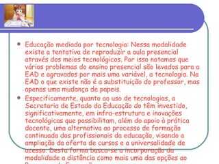 Educação mediada por tecnologia: Nessa modalidade existe a tentativa de reproduzir a aula presencial através dos meios tecnológicos. Por isso notamos que vários problemas do ensino presencial são levados para a EAD e agravados por mais uma variável, a tecnologia. Na EAD o que existe não é a substituição do professor, mas apenas uma mudança de papeis. Especificamente, quanto ao uso de tecnologias, a Secretaria de Estado da Educação do têm investido, significativamente, em infra-estrutura e inovações tecnológicas que possibilitam, além do apoio à prática docente, uma alternativa ao processo de formação continuada dos profissionais da educação, visando a ampliação da oferta de cursos e a universalidade de acesso. Desta forma busca-se a incorporação da modalidade a distância como mais uma das opções ao Programa de Formação. 