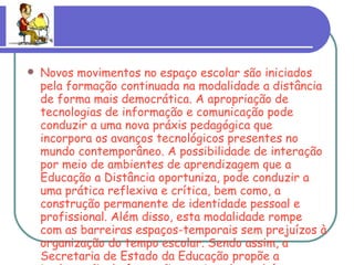 Novos movimentos no espaço escolar são iniciados pela formação continuada na modalidade a distância de forma mais democrática. A apropriação de tecnologias de informação e comunicação pode conduzir a uma nova práxis pedagógica que incorpora os avanços tecnológicos presentes no mundo contemporâneo. A possibilidade de interação por meio de ambientes de aprendizagem que a Educação a Distância oportuniza, pode conduzir a uma prática reflexiva e crítica, bem como, a construção permanente de identidade pessoal e profissional. Além disso, esta modalidade rompe com as barreiras espaços-temporais sem prejuízos à organização do tempo escolar. Sendo assim, a Secretaria de Estado da Educação propõe a implantação de formação continuada também na modalidade a distância. 