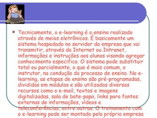 Tecnicamente, o e-learning é o ensino realizado através de meios eletrônicos. É basicamente um sistema hospedado no servidor da empresa que vai transmitir, através da Internet ou Intranet, informações e instruções aos alunos visando agregar conhecimento especifico. O sistema pode substituir total ou parcialmente, o que é mais comum, o instrutor, na condução do processo de ensino. No e-learning, as etapas de ensino são pré-programadas, divididas em módulos e são utilizados diversos recursos como o e-mail, textos e imagens digitalizadas, sala de bate-papo, links para fontes externas de informações, vídeos e teleconferências, entre outras. O treinamento com o e-learning pode ser montado pela própria empresa ou por qualquer dos fornecedores desse tipo de solução já existentes no mercado. 
