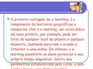 A primeira vantagem do e-learning, é o rompimento de barreiras geográficas e temporais. Com o e-learning, um curso sobre um novo produto, por exemplo, pode ser feito de qualquer local do planeta a qualquer momento, bastando para isso o acesso a Internet e uma senha. Em síntese, o e-learning possibilita ao aluno gerenciar o seu próprio tempo disponível, dentro dos parâmetros estabelecidos pelo curso, e sem perder tempo com deslocamentos.  
