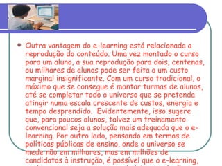 Outra vantagem do e-learning está relacionada a reprodução do conteúdo. Uma vez montado o curso para um aluno, a sua reprodução para dois, centenas, ou milhares de alunos pode ser feita a um custo marginal insignificante. Com um curso tradicional, o máximo que se consegue é montar turmas de alunos, até se completar todo o universo que se pretenda atingir numa escala crescente de custos, energia e tempo desprendido.  Evidentemente, isso sugere que, para poucos alunos, talvez um treinamento convencional seja a solução mais adequada que o e-learning. Por outro lado, pensando em termos de políticas públicas de ensino, onde o universo se mede não em milhares, mas em milhões de candidatos à instrução, é possível que o e-learning, venha a representar uma verdadeira revolução na geração de conhecimento. 