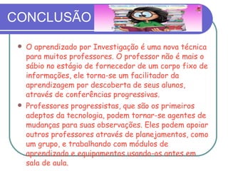 CONCLUSÃO O aprendizado por Investigação é uma nova técnica para muitos professores. O professor não é mais o sábio no estágio de fornecedor de um corpo fixo de informações, ele torna-se um facilitador da aprendizagem por descoberta de seus alunos, através de conferências progressivas. Professores progressistas, que são os primeiros adeptos da tecnologia, podem tornar-se agentes de mudanças para suas observações. Eles podem apoiar outros professores através de planejamentos, como um grupo, e trabalhando com módulos de aprendizado e equipamentos usando-os antes em sala de aula. 
