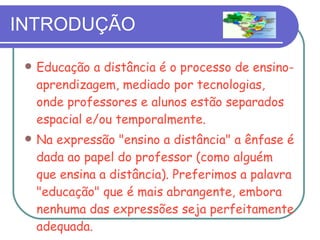 INTRODUÇÃO Educação a distância é o processo de ensino-aprendizagem, mediado por tecnologias, onde professores e alunos estão separados espacial e/ou temporalmente. Na expressão "ensino a distância" a ênfase é dada ao papel do professor (como alguém que ensina a distância). Preferimos a palavra "educação" que é mais abrangente, embora nenhuma das expressões seja perfeitamente adequada. 