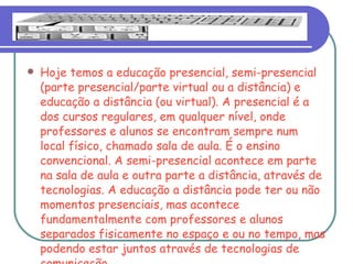 Hoje temos a educação presencial, semi-presencial (parte presencial/parte virtual ou a distância) e educação a distância (ou virtual). A presencial é a dos cursos regulares, em qualquer nível, onde professores e alunos se encontram sempre num local físico, chamado sala de aula. É o ensino convencional. A semi-presencial acontece em parte na sala de aula e outra parte a distância, através de tecnologias. A educação a distância pode ter ou não momentos presenciais, mas acontece fundamentalmente com professores e alunos separados fisicamente no espaço e ou no tempo, mas podendo estar juntos através de tecnologias de comunicação.  