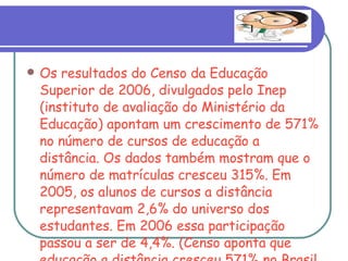 Os resultados do Censo da Educação Superior de 2006, divulgados pelo Inep (instituto de avaliação do Ministério da Educação) apontam um crescimento de 571% no número de cursos de educação a distância. Os dados também mostram que o número de matrículas cresceu 315%. Em 2005, os alunos de cursos a distância representavam 2,6% do universo dos estudantes. Em 2006 essa participação passou a ser de 4,4%. (Censo aponta que educação a distância cresceu 571% no Brasil, fonte: Folha Online) 
