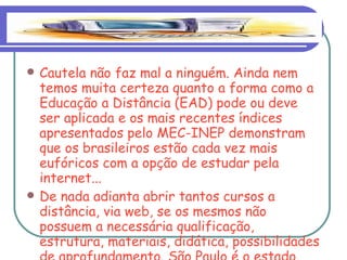 Cautela não faz mal a ninguém. Ainda nem temos muita certeza quanto a forma como a Educação a Distância (EAD) pode ou deve ser aplicada e os mais recentes índices apresentados pelo MEC-INEP demonstram que os brasileiros estão cada vez mais eufóricos com a opção de estudar pela internet... De nada adianta abrir tantos cursos a distância, via web, se os mesmos não possuem a necessária qualificação, estrutura, materiais, didática, possibilidades de aprofundamento. São Paulo é o estado com mais alunos na EAD. 