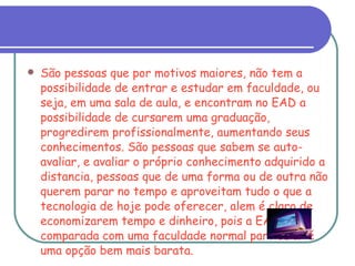 São pessoas que por motivos maiores, não tem a possibilidade de entrar e estudar em faculdade, ou seja, em uma sala de aula, e encontram no EAD a possibilidade de cursarem uma graduação, progredirem profissionalmente, aumentando seus conhecimentos. São pessoas que sabem se auto-avaliar, e avaliar o próprio conhecimento adquirido a distancia, pessoas que de uma forma ou de outra não querem parar no tempo e aproveitam tudo o que a tecnologia de hoje pode oferecer, alem é claro de economizarem tempo e dinheiro, pois a EAD, comparada com uma faculdade normal particular é uma opção bem mais barata. 