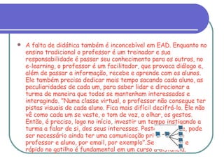 A falta de didática também é inconcebível em EAD. Enquanto no ensino tradicional o professor é um treinador e sua responsabilidade é passar seu conhecimento para os outros, no e-learning, o professor é um facilitador, que provoca diálogo e, além de passar a informação, recebe e aprende com os alunos. Ele também precisa dedicar mais tempo sacando cada aluno, as peculiaridades de cada um, para saber lidar e direcionar a turma de maneira que todos se mantenham interessados e interagindo. "Numa classe virtual, o professor não consegue ter pistas visuais de cada aluno. Fica mais difícil decifrá-lo. Ele não vê como cada um se veste, o tom de voz, o olhar, os gestos. Então, é preciso, logo no início, investir um tempo instigando a turma a falar de si, dos seus interesses. Posteriormente, pode ser necessário ainda ter uma comunicação privada entre professor e aluno, por email, por exemplo".Ser dinâmico e rápido no gatilho é fundamental em um curso a distância. 