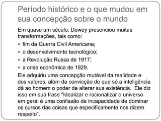 Período histórico e o que mudou em
sua concepção sobre o mundo
Em quase um século, Dewey presenciou muitas
transformações, tais como:
 fim da Guerra Civil Americana;
 o desenvolvimento tecnológico;
 a Revolução Russa de 1917;
 a crise econômica de 1929.
Ele adquiriu uma concepção mutável da realidade e
dos valores, além da convicção de que só a inteligência
dá ao homem o poder de alterar sua existência. Ele diz
isso em sua frase "Idealizar e racionalizar o universo
em geral é uma confissão de incapacidade de dominar
os cursos das coisas que especificamente nos dizem
respeito“.
 