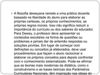  A filosofia deweyana remete a uma prática docente
 baseada na liberdade do aluno para elaborar as
 próprias certezas, os próprios conhecimentos, as
 próprias regras morais. Isso não significa reduzir a
 importância do currículo ou dos saberes do educador.
 Para Dewey, o professor deve apresentar os
 conteúdos escolares na forma de questões ou
 problemas e jamais dar de antemão respostas ou
 soluções prontas. Em lugar de começar com
 definições ou conceitos já elaborados, deve usar
 procedimentos que façam o aluno raciocinar e
 elaborar os próprios conceitos para depois confrontar
 com o conhecimento sistematizado. Pode-se afirmar
 que as teorias mais modernas da didática, como o
 construtivismo e as bases teóricas dos Parâmetros
 Curriculares Nacionais, têm inspiração nas ideias do
 