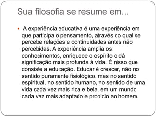 Sua filosofia se resume em...
 A experiência educativa é uma experiência em
 que participa o pensamento, através do qual se
 percebe relações e continuidades antes não
 percebidas. A experiência amplia os
 conhecimentos, enriquece o espírito e dá
 significação mais profunda à vida. É nisso que
 consiste a educação. Educar é crescer, não no
 sentido puramente fisiológico, mas no sentido
 espiritual, no sentido humano, no sentido de uma
 vida cada vez mais rica e bela, em um mundo
 cada vez mais adaptado e propicio ao homem.
 