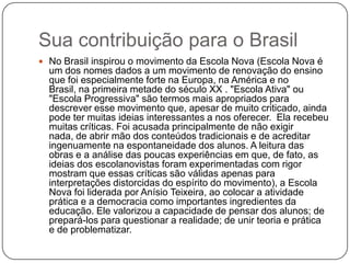 Sua contribuição para o Brasil
 No Brasil inspirou o movimento da Escola Nova (Escola Nova é
  um dos nomes dados a um movimento de renovação do ensino
  que foi especialmente forte na Europa, na América e no
  Brasil, na primeira metade do século XX . "Escola Ativa" ou
  "Escola Progressiva" são termos mais apropriados para
  descrever esse movimento que, apesar de muito criticado, ainda
  pode ter muitas ideias interessantes a nos oferecer. Ela recebeu
  muitas críticas. Foi acusada principalmente de não exigir
  nada, de abrir mão dos conteúdos tradicionais e de acreditar
  ingenuamente na espontaneidade dos alunos. A leitura das
  obras e a análise das poucas experiências em que, de fato, as
  ideias dos escolanovistas foram experimentadas com rigor
  mostram que essas críticas são válidas apenas para
  interpretações distorcidas do espírito do movimento), a Escola
  Nova foi liderada por Anísio Teixeira, ao colocar a atividade
  prática e a democracia como importantes ingredientes da
  educação. Ele valorizou a capacidade de pensar dos alunos; de
  prepará-los para questionar a realidade; de unir teoria e prática
  e de problematizar.
 