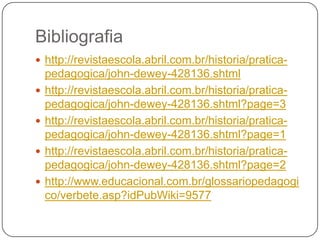Bibliografia
 http://revistaescola.abril.com.br/historia/pratica-
    pedagogica/john-dewey-428136.shtml
   http://revistaescola.abril.com.br/historia/pratica-
    pedagogica/john-dewey-428136.shtml?page=3
   http://revistaescola.abril.com.br/historia/pratica-
    pedagogica/john-dewey-428136.shtml?page=1
   http://revistaescola.abril.com.br/historia/pratica-
    pedagogica/john-dewey-428136.shtml?page=2
   http://www.educacional.com.br/glossariopedagogi
    co/verbete.asp?idPubWiki=9577
 