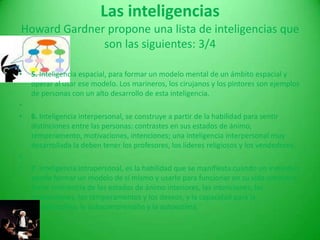 Las inteligenciasHoward Gardner propone una lista de inteligencias que son las siguientes:2/43. Inteligencia lógico-matemática, para resolver y plantear productos de lógica matemática. Los científicos son ejemplo de personas que tienen muy desarrollada esta inteligencia. 4. Inteligencia lingüística, habilidad para resolver problemas y crear productos de índole verbal. Los escritores son ejemplo de personas con una inteligencia lingüística muy desarrollada. 